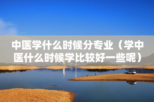 中医学什么时候分专业（学中医什么时候学比较好一些呢）