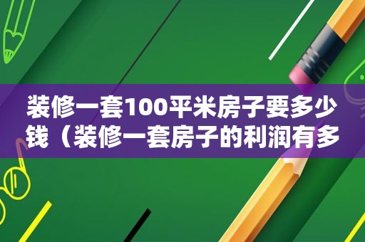 装修一套100平米房子要多少钱（装修一套房子的利润有多少）
