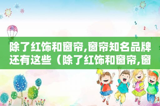 除了红饰和窗帘,窗帘知名品牌还有这些（除了红饰和窗帘,窗帘知名品牌还有这些哪些）