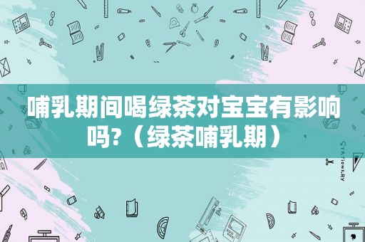 哺乳期间喝绿茶对宝宝有影响吗?（绿茶哺乳期）
