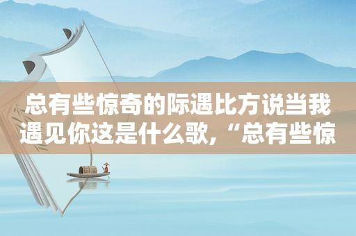 总有些惊奇的际遇比方说当我遇见你这是什么歌,“总有些惊奇的际遇 比方说当我遇见你”
