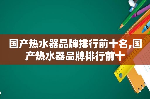 国产热水器品牌排行前十名,国产热水器品牌排行前十