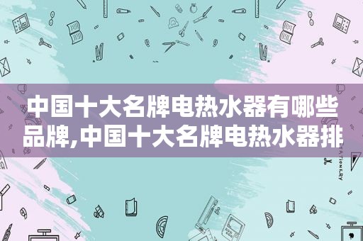 中国十大名牌电热水器有哪些品牌,中国十大名牌电热水器排名榜