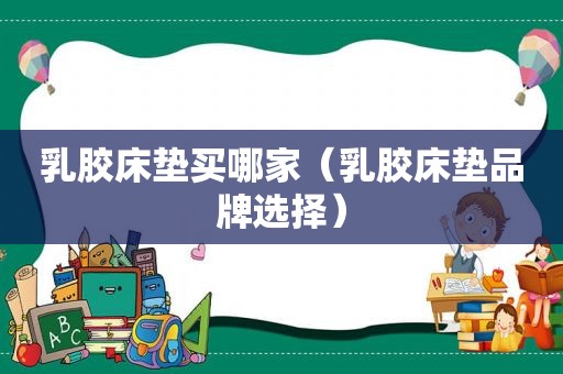 乳胶床垫买哪家（乳胶床垫品牌选择）