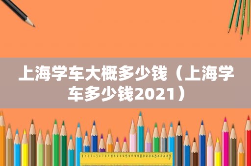 上海学车大概多少钱（上海学车多少钱2021）