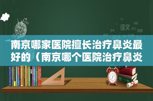 南京哪家医院擅长治疗鼻炎最好的（南京哪个医院治疗鼻炎好）