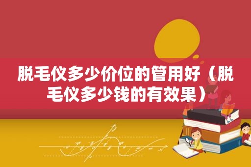 脱毛仪多少价位的管用好（脱毛仪多少钱的有效果）