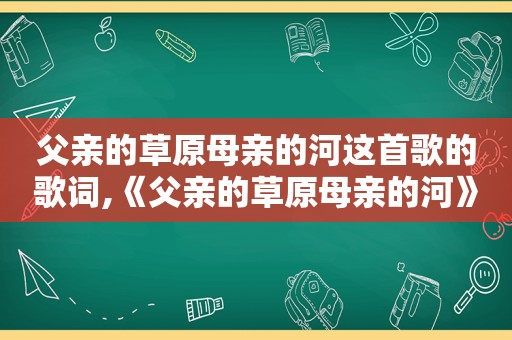 父亲的草原母亲的河这首歌的歌词,《父亲的草原母亲的河》的歌词