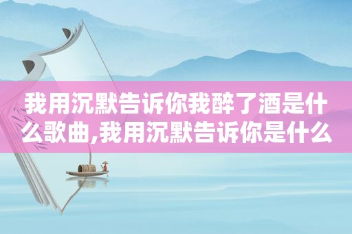 我用沉默告诉你我醉了酒是什么歌曲,我用沉默告诉你是什么歌曲