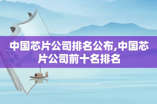 中国芯片公司排名公布,中国芯片公司前十名排名