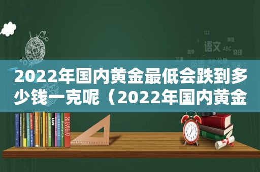2022年国内黄金最低会跌到多少钱一克呢（2022年国内黄金最低会跌到多少钱一克价格）
