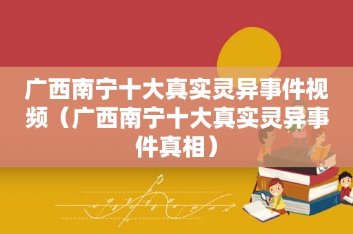 广西南宁十大真实灵异事件视频（广西南宁十大真实灵异事件真相）