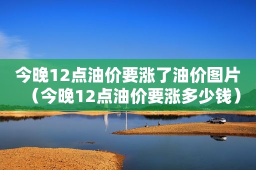 今晚12点油价要涨了油价图片（今晚12点油价要涨多少钱）