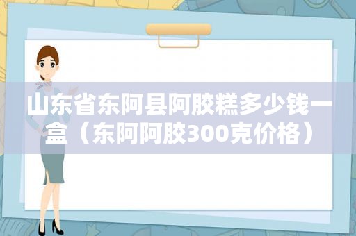 山东省东阿县阿胶糕多少钱一盒（东阿阿胶300克价格）