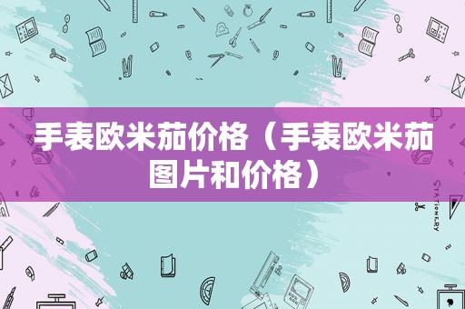 手表欧米茄价格（手表欧米茄图片和价格）