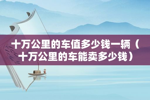 十万公里的车值多少钱一辆（十万公里的车能卖多少钱）