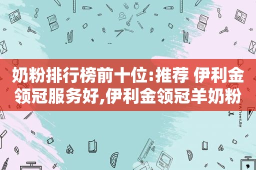 奶粉排行榜前十位:推荐 伊利金领冠服务好,伊利金领冠羊奶粉是国产吗?