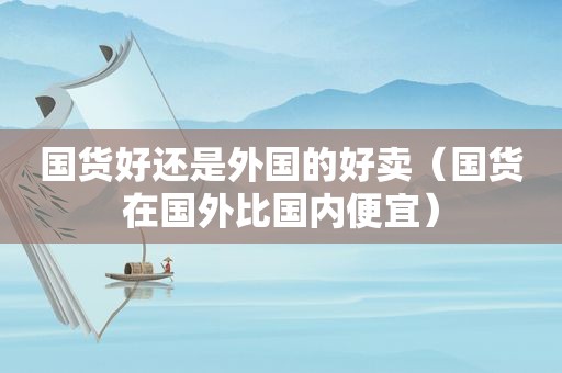 国货好还是外国的好卖（国货在国外比国内便宜）