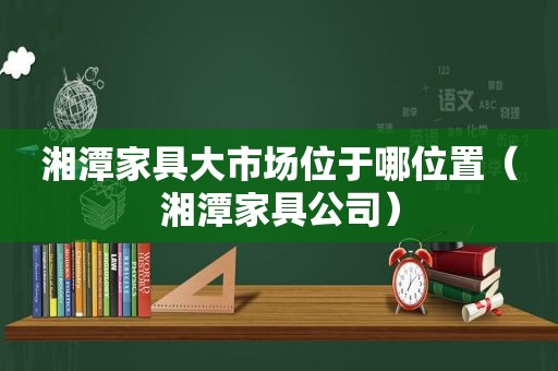 湘潭家具大市场位于哪位置（湘潭家具公司）