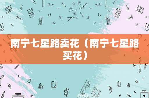南宁七星路卖花（南宁七星路买花）