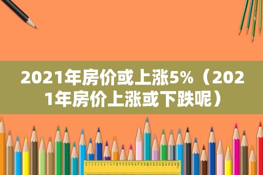 2021年房价或上涨5%（2021年房价上涨或下跌呢）