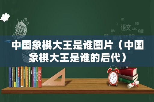 中国象棋大王是谁图片（中国象棋大王是谁的后代）