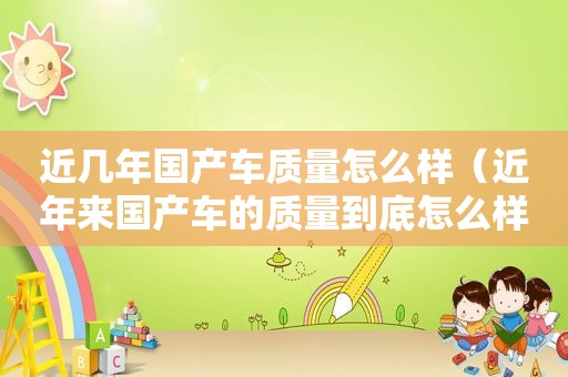 近几年国产车质量怎么样（近年来国产车的质量到底怎么样）
