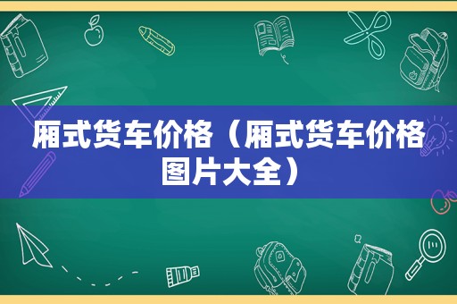 厢式货车价格（厢式货车价格图片大全）