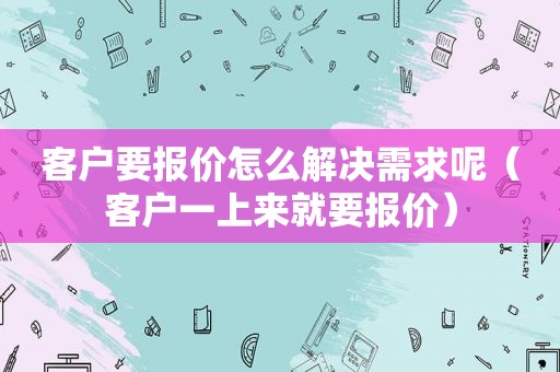 客户要报价怎么解决需求呢（客户一上来就要报价）