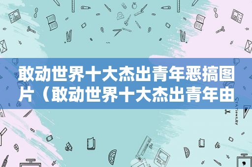 敢动世界十大杰出青年恶搞图片（敢动世界十大杰出青年由谁）