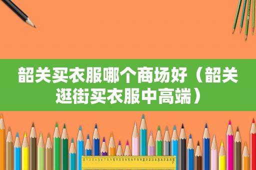 韶关买衣服哪个商场好（韶关逛街买衣服中高端）