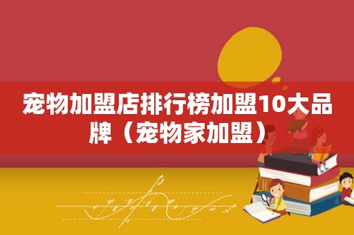 宠物加盟店排行榜加盟10大品牌（宠物家加盟）