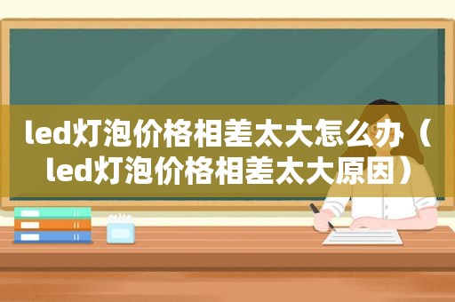 led灯泡价格相差太大怎么办（led灯泡价格相差太大原因）