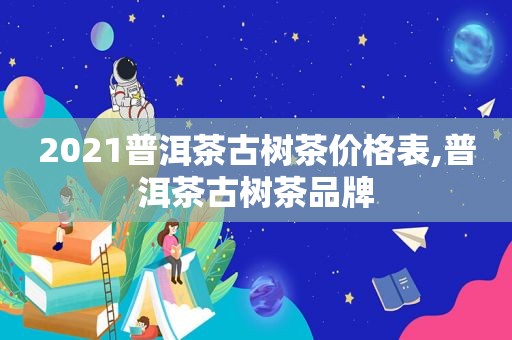 2021普洱茶古树茶价格表,普洱茶古树茶品牌