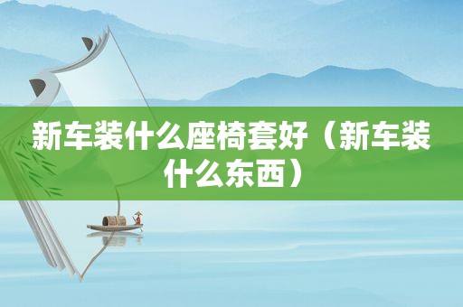 新车装什么座椅套好（新车装什么东西）
