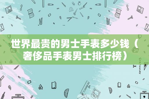 世界最贵的男士手表多少钱（奢侈品手表男士排行榜）