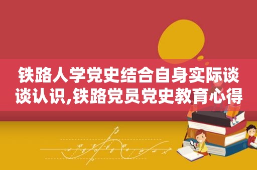 铁路人学党史结合自身实际谈谈认识,铁路党员党史教育心得体会