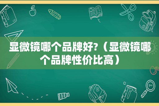 显微镜哪个品牌好?（显微镜哪个品牌性价比高）