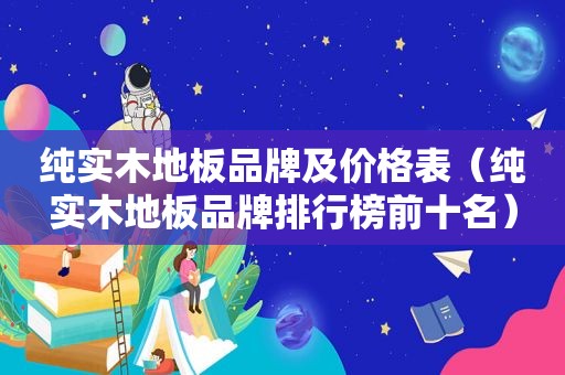 纯实木地板品牌及价格表（纯实木地板品牌排行榜前十名）