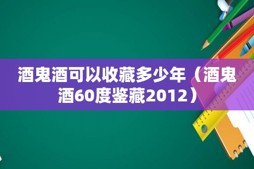 酒鬼酒可以收藏多少年（酒鬼酒60度鉴藏2012）
