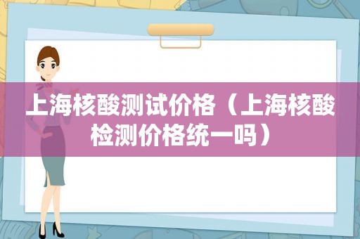 上海核酸测试价格（上海核酸检测价格统一吗）
