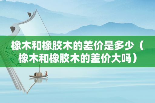 橡木和橡胶木的差价是多少（橡木和橡胶木的差价大吗）