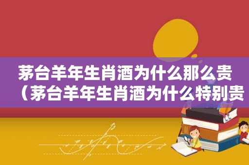 茅台羊年生肖酒为什么那么贵（茅台羊年生肖酒为什么特别贵）