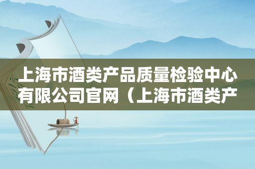 上海市酒类产品质量检验中心有限公司官网（上海市酒类产品质量检验中心有限公司是国企吗）
