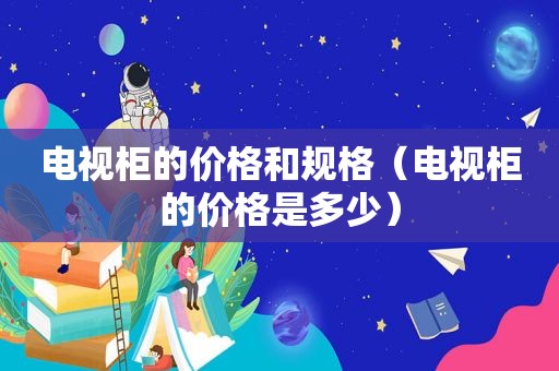 电视柜的价格和规格（电视柜的价格是多少）