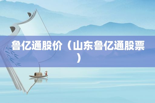 鲁亿通股价（山东鲁亿通股票）