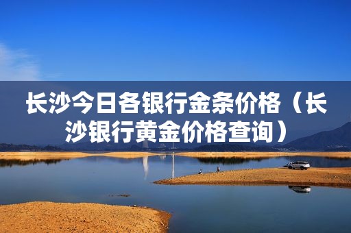 长沙今日各银行金条价格（长沙银行黄金价格查询）