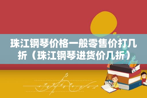 珠江钢琴价格一般零售价打几折（珠江钢琴进货价几折）
