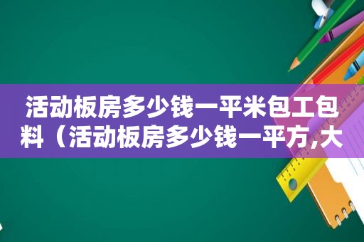 活动板房多少钱一平米包工包料（活动板房多少钱一平方,大家的一致选择!）