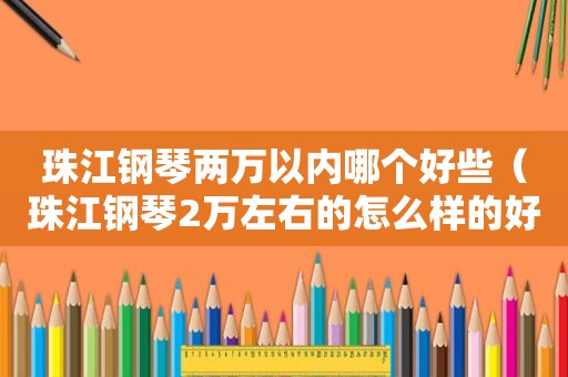 珠江钢琴两万以内哪个好些（珠江钢琴2万左右的怎么样的好）